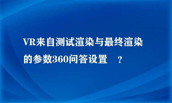 VR来自测试渲染与最终渲染的参数360问答设置 ？