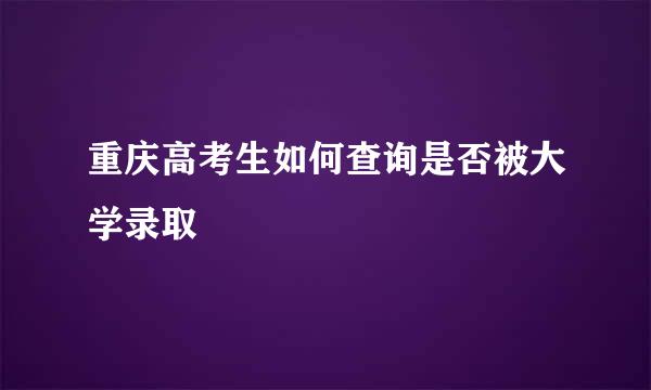 重庆高考生如何查询是否被大学录取