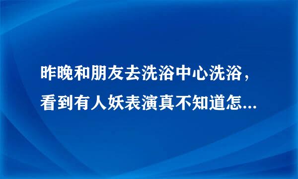 昨晚和朋友去洗浴中心洗浴，看到有人妖表演真不知道怎么想的，挺好个老爷们非整的不男顾清存击双不女的，真给男人丢