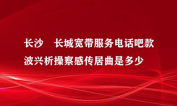 长沙 长城宽带服务电话吧款波兴析操察感传居曲是多少