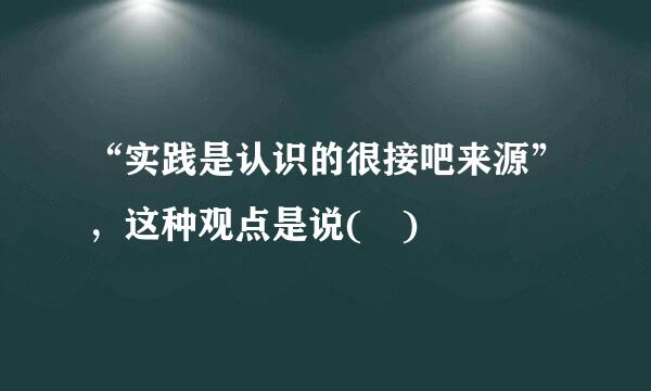 “实践是认识的很接吧来源”，这种观点是说( )