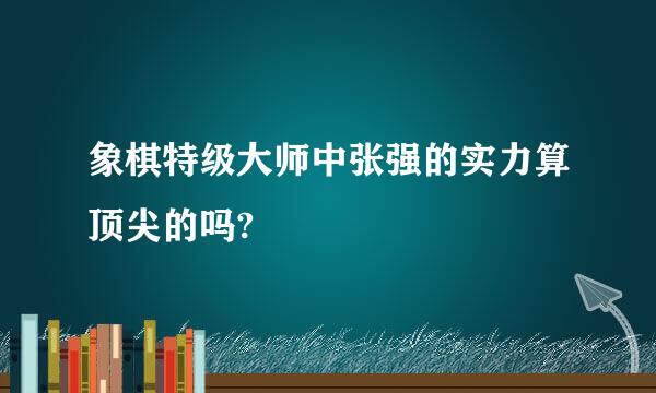 象棋特级大师中张强的实力算顶尖的吗?