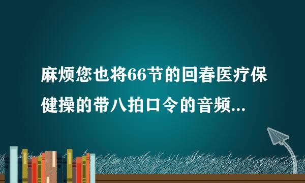 麻烦您也将66节的回春医疗保健操的带八拍口令的音频或者视频文件传给我吧，谢谢了