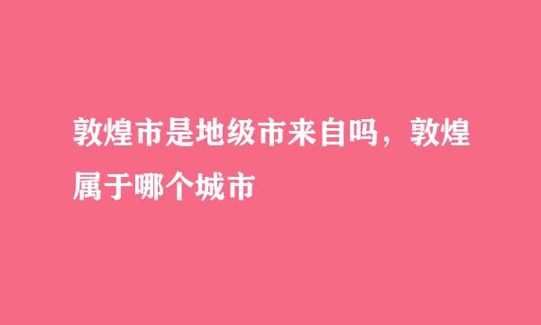 敦煌市是地级市来自吗，敦煌属于哪个城市