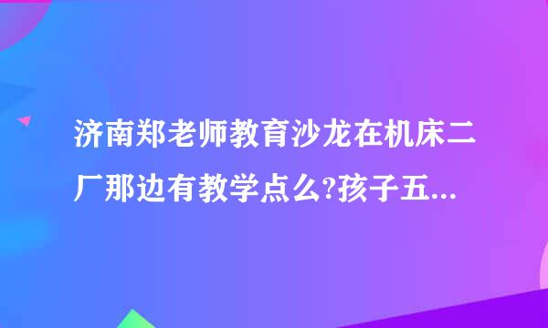 济南郑老师教育沙龙在机床二厂那边有教学点么?孩子五年级了，暑假想报个暑假班。