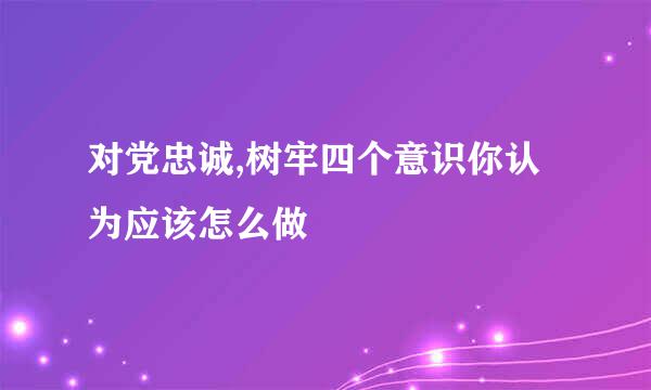 对党忠诚,树牢四个意识你认为应该怎么做