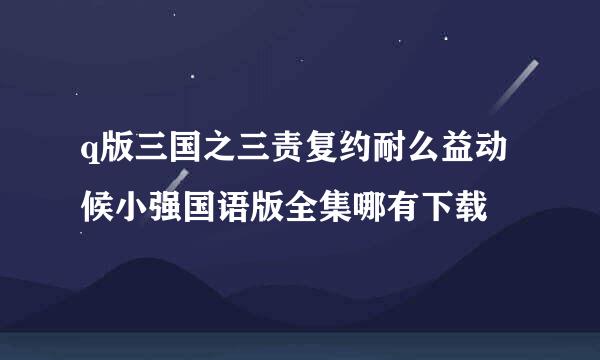 q版三国之三责复约耐么益动候小强国语版全集哪有下载