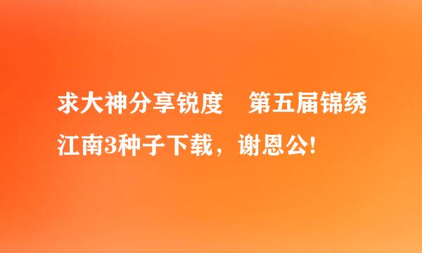 求大神分享锐度 第五届锦绣江南3种子下载，谢恩公!