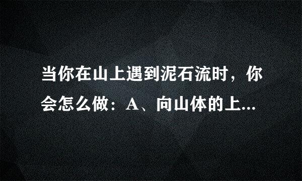 当你在山上遇到泥石流时，你会怎么做：A、向山体的上方逃离B、向垂直于泥石流的方向逃离C、向山体的下方逃离