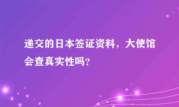 递交的日本签证资料，大使馆会查真实性吗？