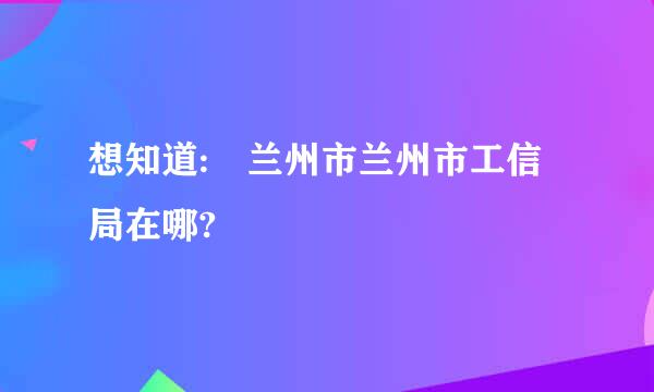 想知道: 兰州市兰州市工信局在哪?