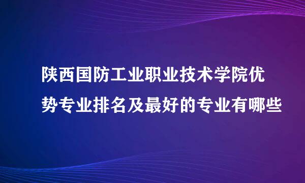 陕西国防工业职业技术学院优势专业排名及最好的专业有哪些