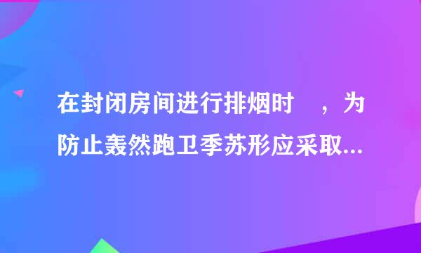 在封闭房间进行排烟时 ，为防止轰然跑卫季苏形应采取什么措施