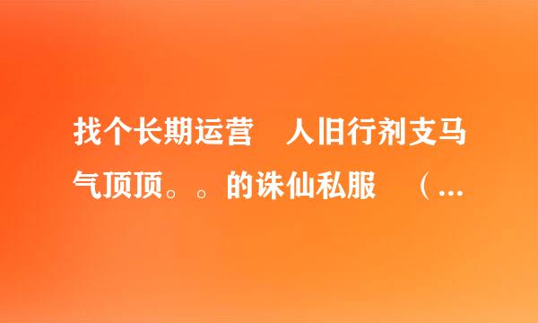 找个长期运营 人旧行剂支马气顶顶。。的诛仙私服 （防官来自类最好） 哥哥 姐姐些介绍 个洛 ！！！！