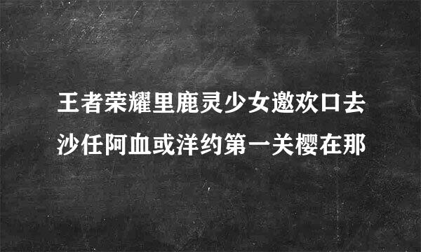 王者荣耀里鹿灵少女邀欢口去沙任阿血或洋约第一关樱在那