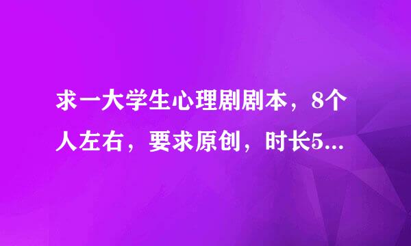 求一大学生心理剧剧本，8个人左右，要求原创，时长5～10分钟，内容有关大学生心理的就可以了，其他没