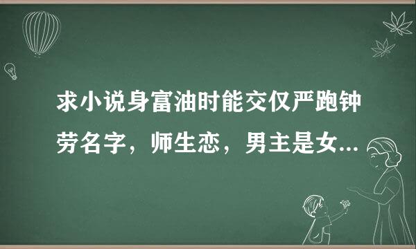 求小说身富油时能交仅严跑钟劳名字，师生恋，男主是女主的大学老师，男主开始总欺负女主，后来女来自主考的男主的研究生!