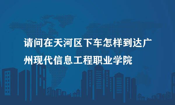 请问在天河区下车怎样到达广州现代信息工程职业学院