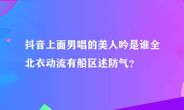 抖音上面男唱的美人吟是谁全北衣动流有船区述防气？