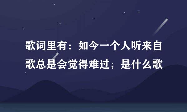 歌词里有：如今一个人听来自歌总是会觉得难过，是什么歌