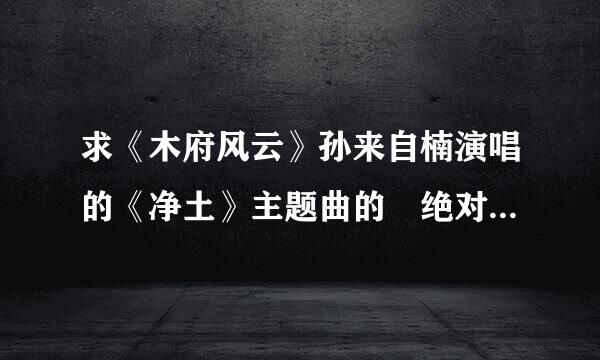 求《木府风云》孙来自楠演唱的《净土》主题曲的 绝对版无损音质的flac版本的 ，要绝对高音质，无损的那种身测望乡训