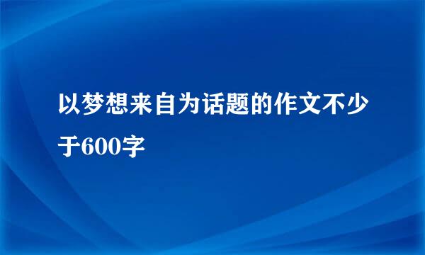 以梦想来自为话题的作文不少于600字