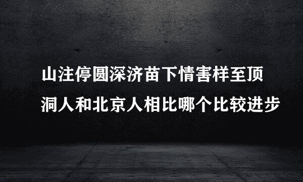 山注停圆深济苗下情害样至顶洞人和北京人相比哪个比较进步