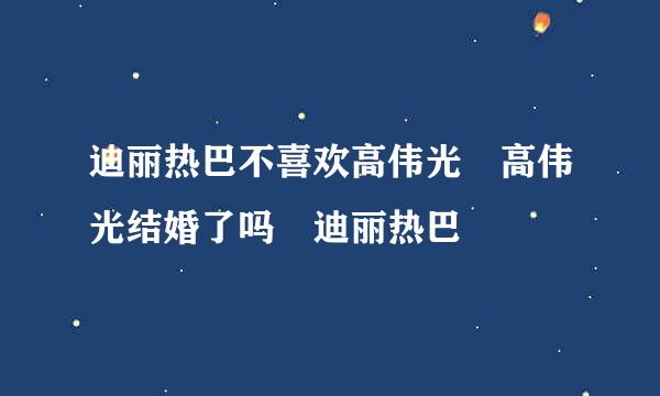 迪丽热巴不喜欢高伟光 高伟光结婚了吗 迪丽热巴