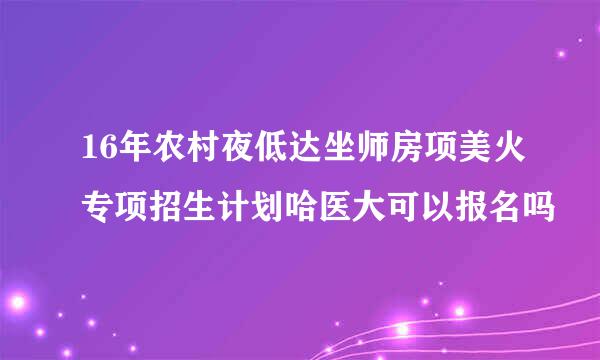 16年农村夜低达坐师房项美火专项招生计划哈医大可以报名吗