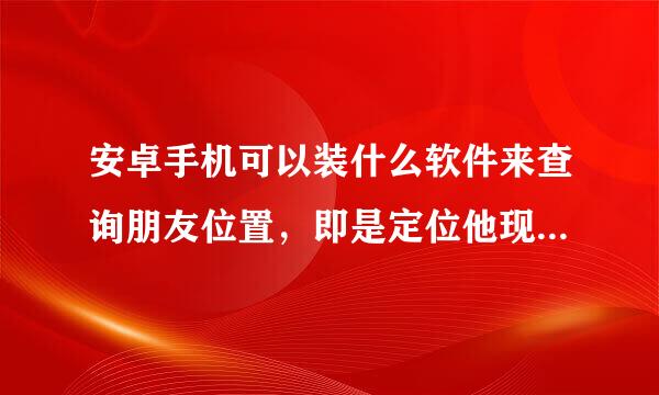 安卓手机可以装什么软件来查询朋友位置，即是定位他现在在哪娘硫诉宗统义计虽里。装了几个软件，好像都定位不准确的。