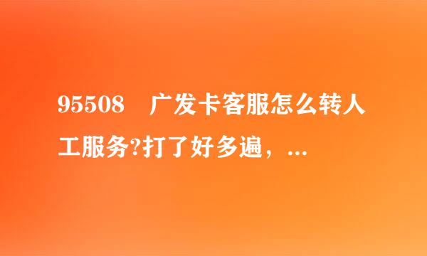 95508 广发卡客服怎么转人工服务?打了好多遍，转来转去都不能进人工服务