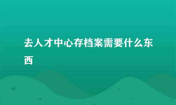 去人才中心存档案需要什么东西