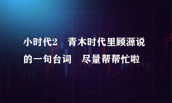 小时代2 青木时代里顾源说的一句台词 尽量帮帮忙啦