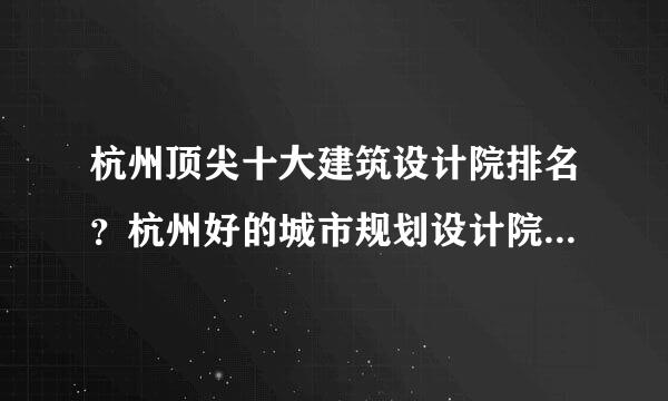 杭州顶尖十大建筑设计院排名？杭州好的城市规划设计院排行榜？