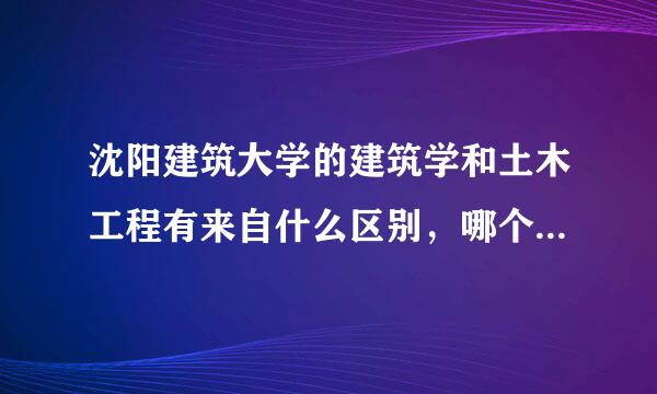 沈阳建筑大学的建筑学和土木工程有来自什么区别，哪个更好，就业360问答情况怎么样，望知情人林否离极损任货客士可以回答