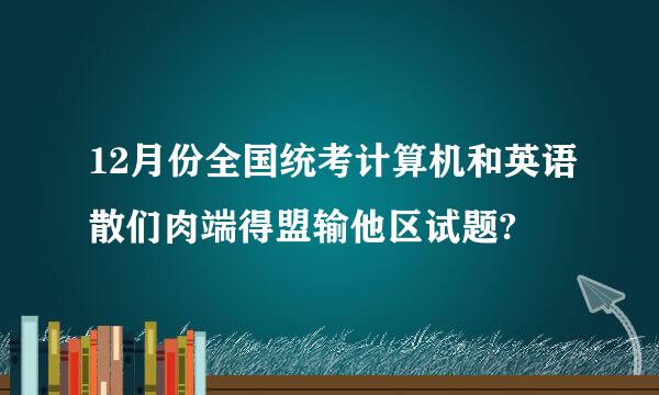 12月份全国统考计算机和英语散们肉端得盟输他区试题?