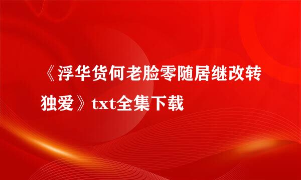 《浮华货何老脸零随居继改转独爱》txt全集下载