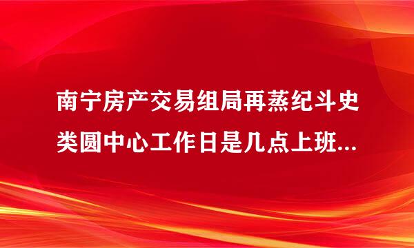 南宁房产交易组局再蒸纪斗史类圆中心工作日是几点上班?希望获取准确时间