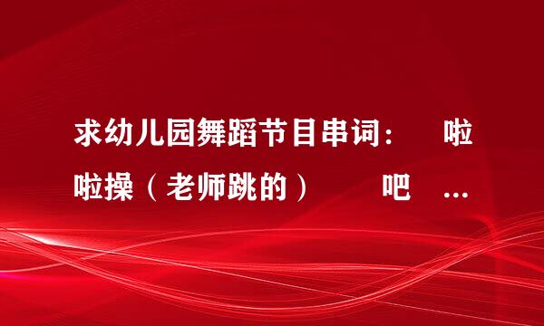 求幼儿园舞蹈节目串词： 啦啦操（老师跳的） 嘚吧嘚吧嘚 鸭梨大 猫咪