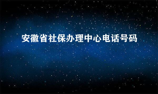 安徽省社保办理中心电话号码