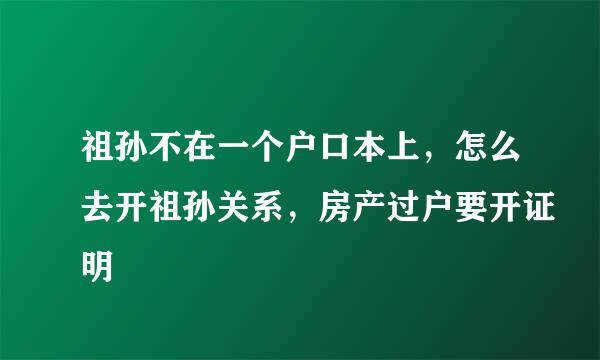 祖孙不在一个户口本上，怎么去开祖孙关系，房产过户要开证明