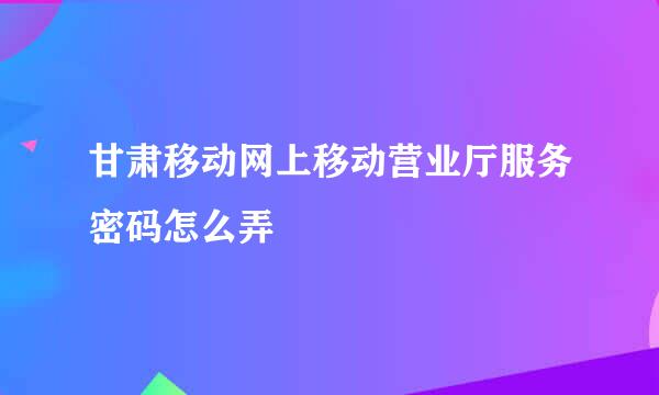 甘肃移动网上移动营业厅服务密码怎么弄