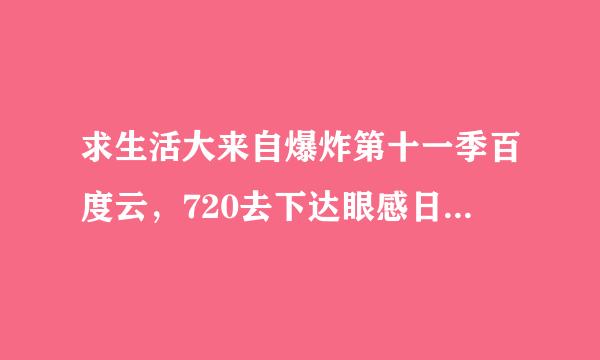 求生活大来自爆炸第十一季百度云，720去下达眼感日P及以上，中英双语字幕，微信及收费勿扰。多谢多谢