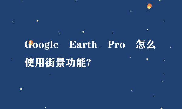 Google Earth Pro 怎么使用街景功能?