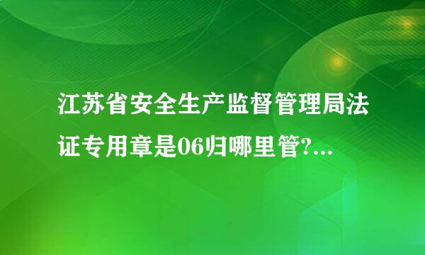 江苏省安全生产监督管理局法证专用章是06归哪里管?叉车证更换现在找不到地方换了，之前是安全生产监督管理