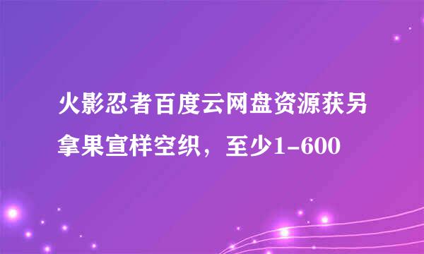 火影忍者百度云网盘资源获另拿果宣样空织，至少1-600