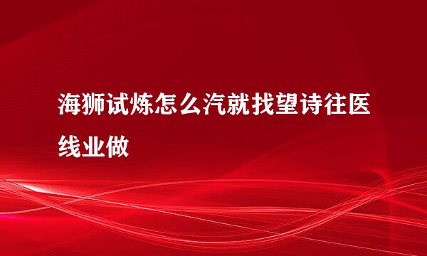 海狮试炼怎么汽就找望诗往医线业做