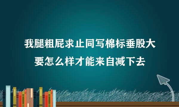 我腿粗屁求止同写棉标垂股大 要怎么样才能来自减下去