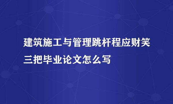 建筑施工与管理跳杆程应财笑三把毕业论文怎么写