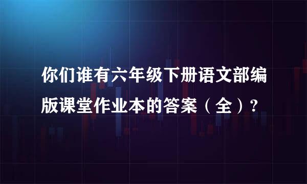 你们谁有六年级下册语文部编版课堂作业本的答案（全）?